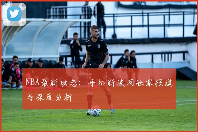 NBA最新动态：手机新浪网独家报道与深度分析