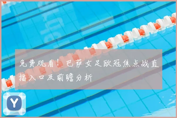 免费观看!巴萨女足欧冠焦点战直播入口及前瞻分析