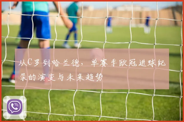 从C罗到哈兰德，单赛季欧冠进球纪录的演变与未来趋势