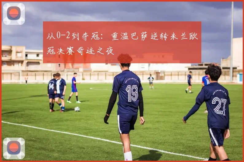 从0-2到夺冠：重温巴萨逆转米兰欧冠决赛奇迹之夜