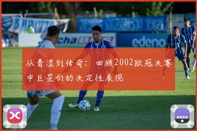 从青涩到传奇:回顾2002欧冠决赛中巨星们的决定性表现