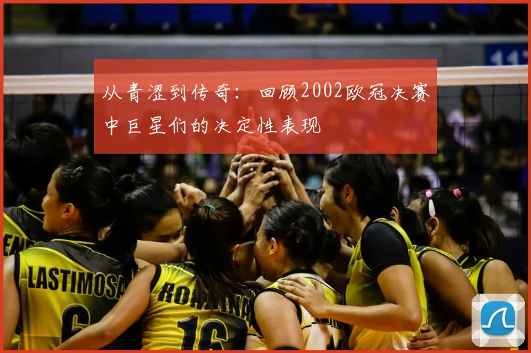 从青涩到传奇:回顾2002欧冠决赛中巨星们的决定性表现