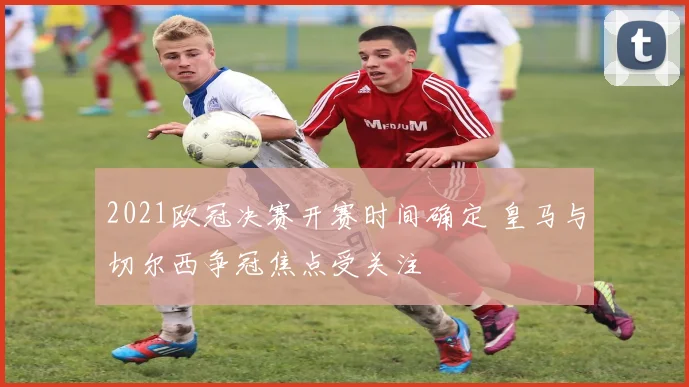 2021欧冠决赛开赛时间确定 皇马与切尔西争冠焦点受关注