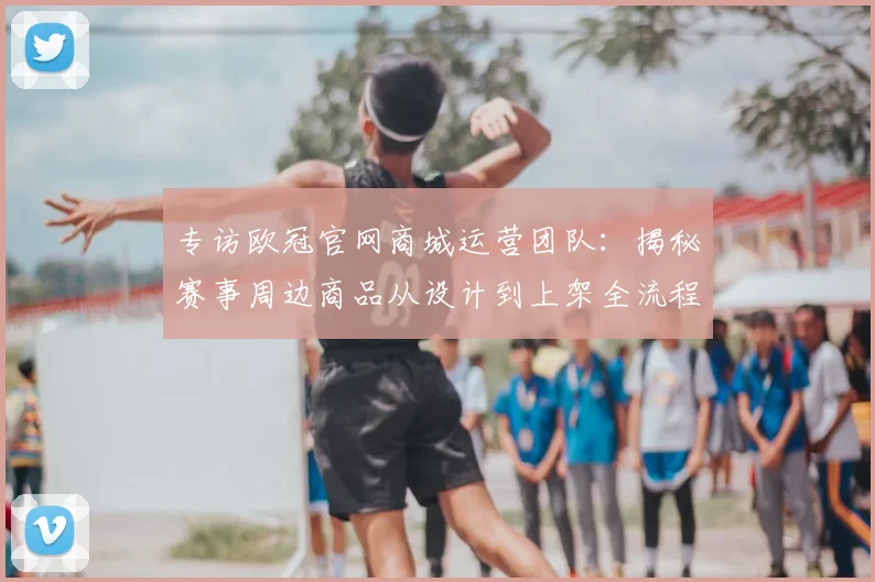 专访欧冠官网商城运营团队:揭秘赛事周边商品从设计到上架全流程