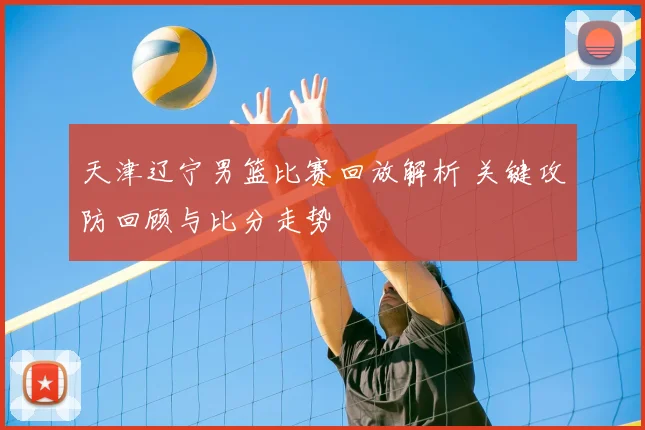 天津辽宁男篮比赛回放解析 关键攻防回顾与比分走势