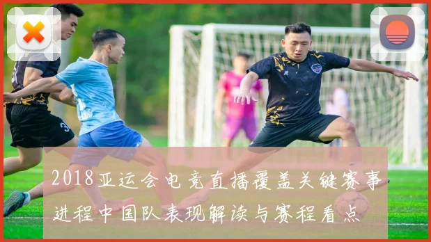 2018亚运会电竞直播覆盖关键赛事进程中国队表现解读与赛程看点