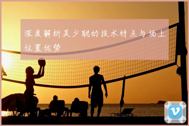 深度解析吴少聪的技术特点与场上位置优势