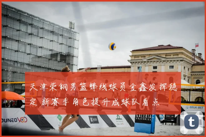 天津荣钢男篮锋线球员金鑫发挥稳定 新赛季角色提升成球队看点