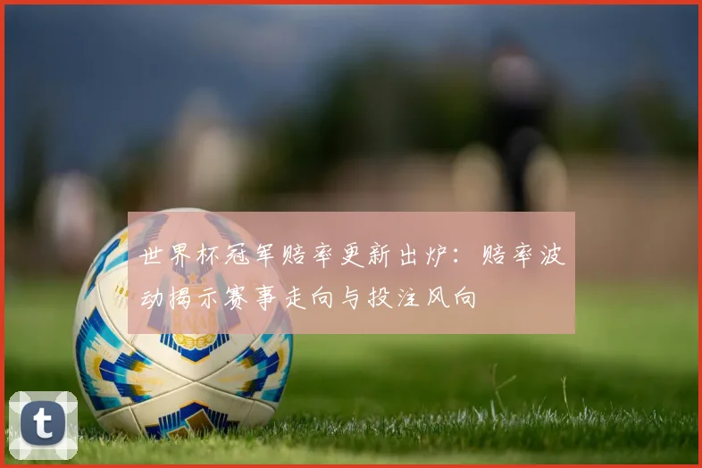 世界杯冠军赔率更新出炉：赔率波动揭示赛事走向与投注风向