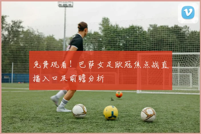 免费观看！巴萨女足欧冠焦点战直播入口及前瞻分析