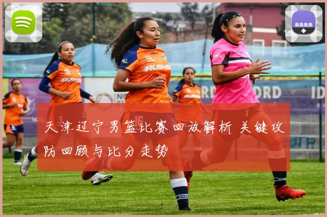 天津辽宁男篮比赛回放解析 关键攻防回顾与比分走势