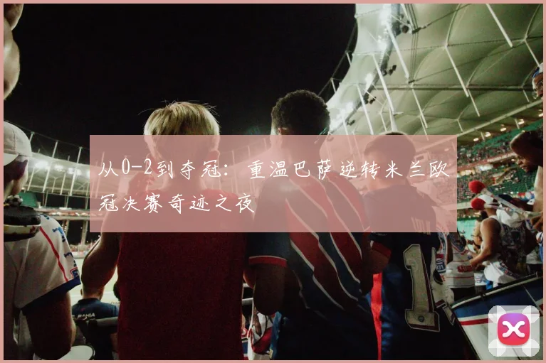 从0-2到夺冠:重温巴萨逆转米兰欧冠决赛奇迹之夜