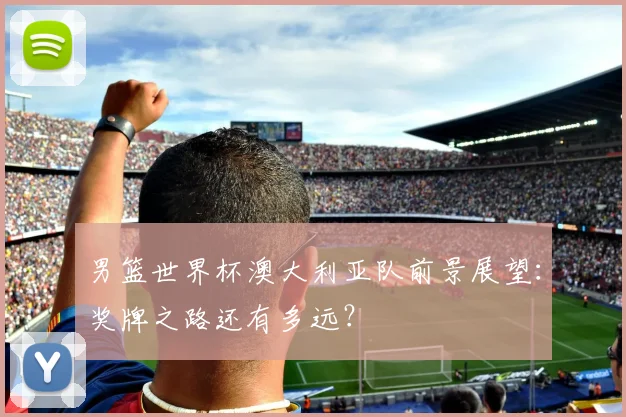 男篮世界杯澳大利亚队前景展望：奖牌之路还有多远？