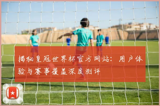 揭秘皇冠世界杯官方网站：用户体验与赛事覆盖深度测评