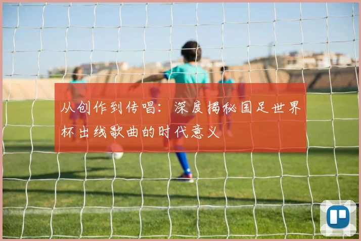 从创作到传唱：深度揭秘国足世界杯出线歌曲的时代意义