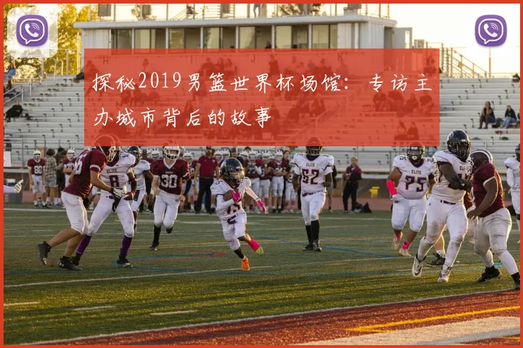 探秘2019男篮世界杯场馆：专访主办城市背后的故事