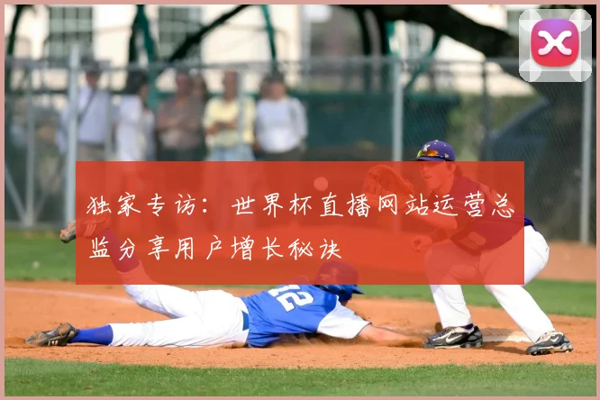 独家专访:世界杯直播网站运营总监分享用户增长秘诀
