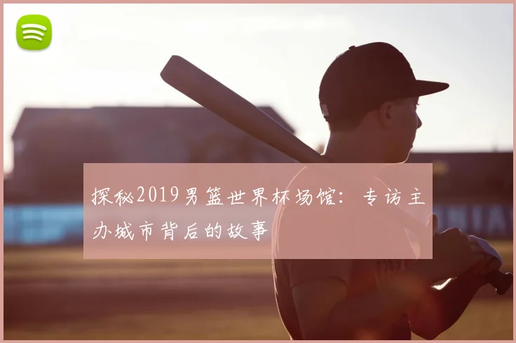 探秘2019男篮世界杯场馆:专访主办城市背后的故事