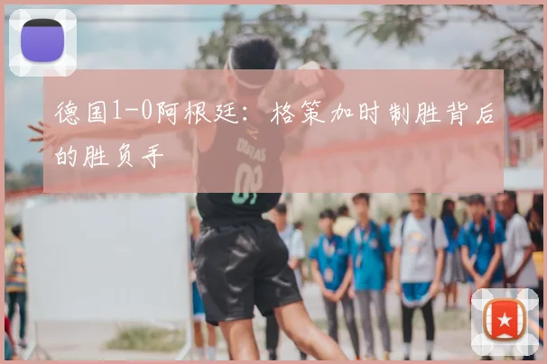 德国1-0阿根廷：格策加时制胜背后的胜负手