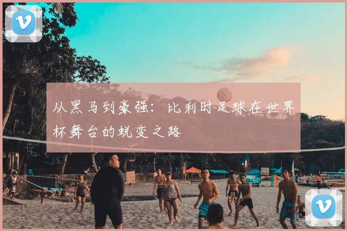 从黑马到豪强：比利时足球在世界杯舞台的蜕变之路