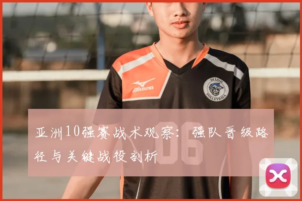 亚洲10强赛战术观察:强队晋级路径与关键战役剖析