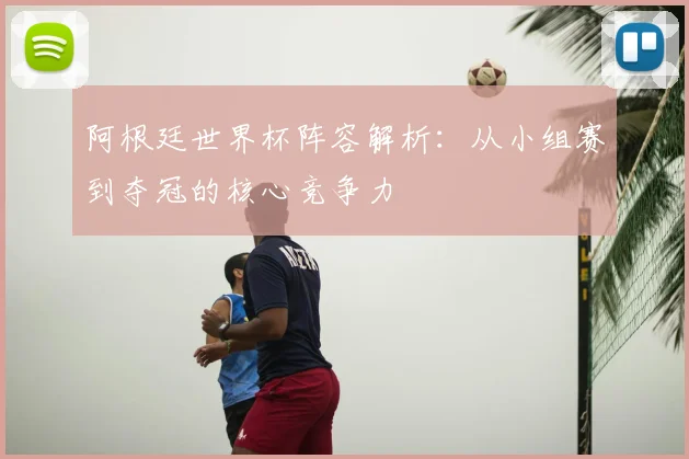 阿根廷世界杯阵容解析：从小组赛到夺冠的核心竞争力