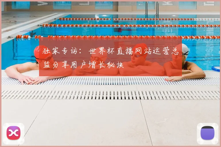 独家专访：世界杯直播网站运营总监分享用户增长秘诀