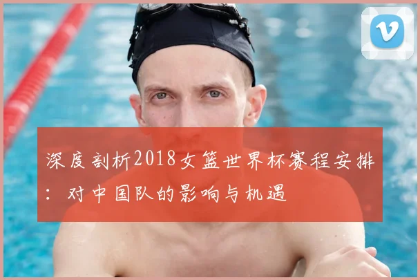 深度剖析2018女篮世界杯赛程安排:对中国队的影响与机遇