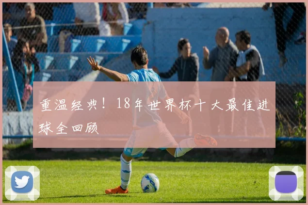 重温经典！18年世界杯十大最佳进球全回顾