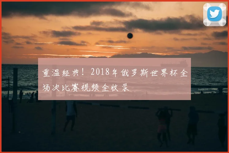 重温经典！2018年俄罗斯世界杯全场次比赛视频全收录