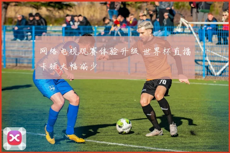 网络电视观赛体验升级 世界杯直播卡顿大幅减少