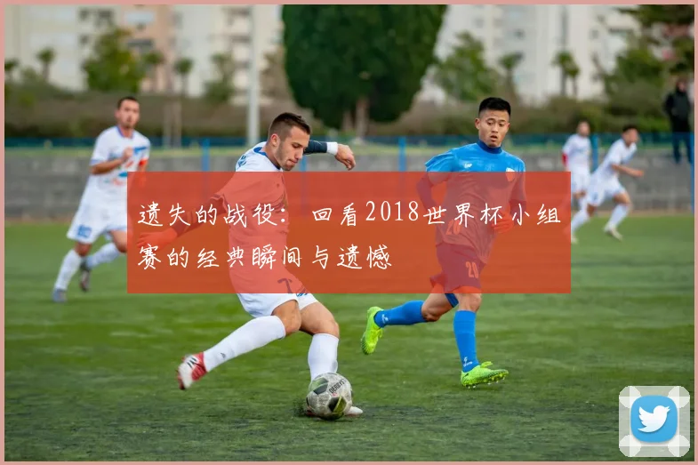 遗失的战役：回看2018世界杯小组赛的经典瞬间与遗憾