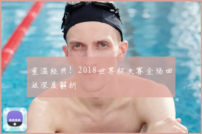 重温经典！2018世界杯决赛全场回放深度解析